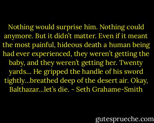 Nothing would surprise him. Nothing could anymore. But it didn’t matter. Even if it meant the most painful, hideous death a human being had ever experienced, they weren’t getting the baby, and they weren’t getting her. Twenty yards… He gripped the handle of his sword tightly…​breathed deep of the desert air. Okay, Balthazar…let’s die. - Seth Grahame-Smith
