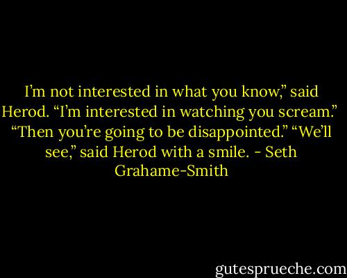 I’m not interested in what you know,” said Herod. “I’m interested in watching you scream.” <br />“Then you’re going to be disappointed.” “We’ll see,” said Herod with a smile. - Seth Grahame-Smith
