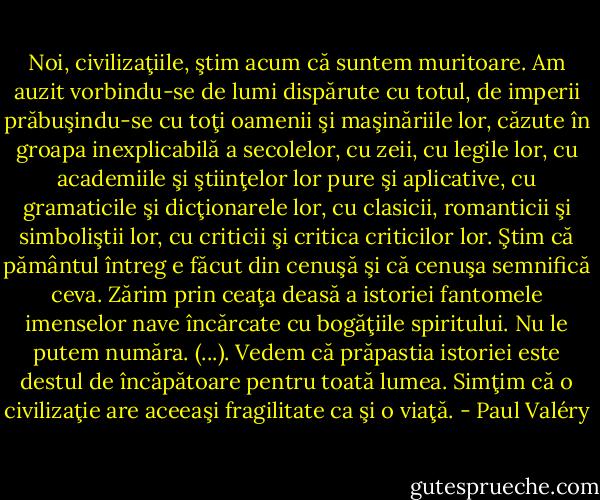 Noi, civilizaţiile, ştim acum că suntem muritoare. Am auzit vorbindu-se de lumi dispărute cu totul, de imperii prăbuşindu-se cu toţi oamenii şi<br />maşinăriile lor, căzute în groapa inexplicabilă a secolelor, cu zeii, cu legile lor, cu academiile şi<br />ştiinţelor lor pure şi aplicative, cu gramaticile şi dicţionarele lor, cu clasicii, romanticii şi<br />simboliştii lor, cu criticii şi critica criticilor lor. Ştim că pământul întreg e făcut din cenuşă şi că<br />cenuşa semnifică ceva. Zărim prin ceaţa deasă a istoriei fantomele imenselor nave încărcate cu<br />bogăţiile spiritului. Nu le putem număra. (...). Vedem că prăpastia istoriei este destul de<br />încăpătoare pentru toată lumea. Simţim că o civilizaţie are aceeaşi fragilitate ca şi o viaţă. - Paul Valéry