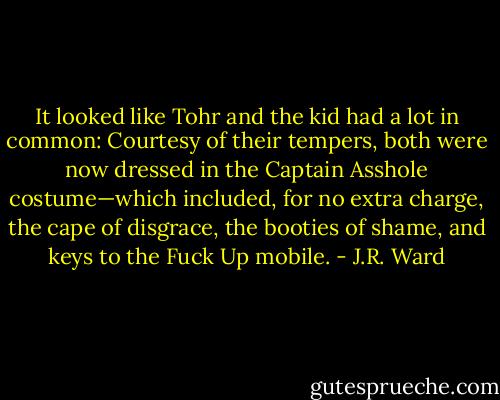 It looked like Tohr and the kid had a lot in common: Courtesy of their tempers, both were now dressed in the Captain Asshole costume—which included, for no extra charge, the cape of disgrace, the booties of shame, and keys to the Fuck Up mobile. - J.R. Ward