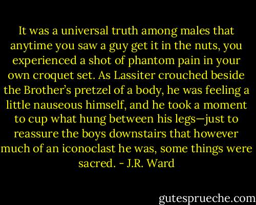 It was a universal truth among males that anytime you saw a guy get it in the nuts, you experienced a shot of phantom pain in your own croquet set. As Lassiter crouched beside the Brother’s pretzel of a body, he was feeling a little nauseous himself, and he took a moment to cup what hung between his legs—just to reassure the boys downstairs that however much of an iconoclast he was, some things were sacred. - J.R. Ward