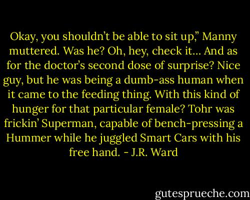 Okay, you shouldn’t be able to sit up,” Manny muttered. Was he? Oh, hey, check it… And as for the doctor’s second dose of surprise? Nice guy, but he was being a dumb-ass human when it came to the feeding thing. With this kind of hunger for that particular female? Tohr was frickin’ Superman, capable of bench-pressing a Hummer while he juggled Smart Cars with his free hand. - J.R. Ward