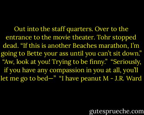 Out into the staff quarters. Over to the entrance to the movie theater. Tohr stopped dead. “If this is another Beaches marathon, I’m going to Bette your ass until you can’t sit down.” <br />“Aw, look at you! Trying to be finny.” <br />“Seriously, if you have any compassion in you at all, you’ll let me go to bed—”<br /> “I have peanut M - J.R. Ward