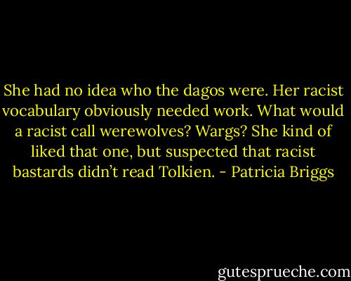 She had no idea who the dagos were. Her racist vocabulary obviously needed work. What would a racist call werewolves? Wargs? She kind of liked that one, but suspected that racist bastards didn’t read Tolkien. - Patricia Briggs