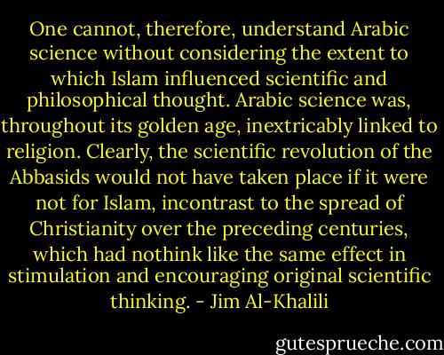 One cannot, therefore, understand Arabic science without considering the extent to which Islam influenced scientific and philosophical thought. Arabic science was, throughout its golden age, inextricably linked to religion. Clearly, the scientific revolution of the Abbasids would not have taken place if it were not for Islam, incontrast to the spread of Christianity over the preceding centuries, which had nothink like the same effect in stimulation and encouraging original scientific thinking. - Jim Al-Khalili