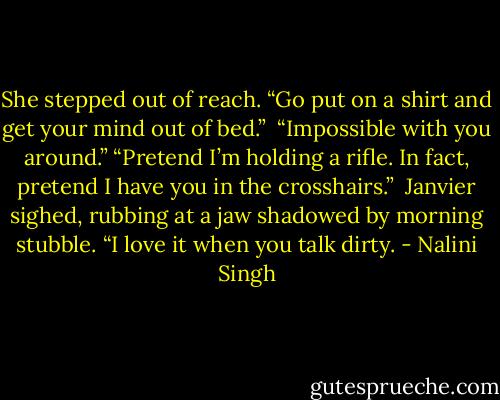 She stepped out of reach. “Go put on a shirt and get your mind out of bed.” <br />“Impossible with you around.”<br />“Pretend I’m holding a rifle. In fact, pretend I have you in the crosshairs.”<br /> Janvier sighed, rubbing at a jaw shadowed by morning stubble. “I love it when you talk dirty. - Nalini Singh