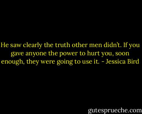He saw clearly the truth other men didn’t. If you gave anyone the power to hurt you, soon enough, they were going to use it. - Jessica Bird