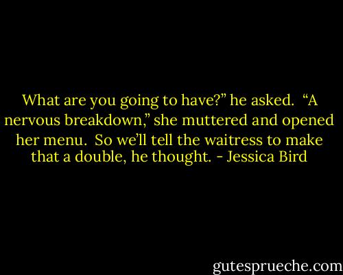 What are you going to have?” he asked. <br />“A nervous breakdown,” she muttered and opened her menu. <br />So we’ll tell the waitress to make that a double, he thought. - Jessica Bird