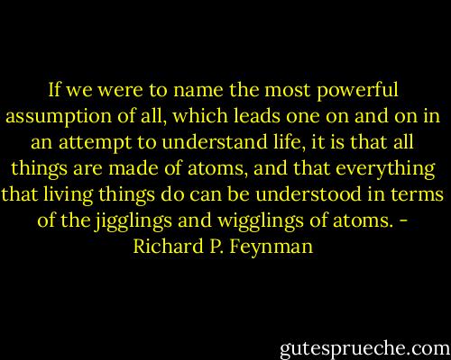 If we were to name the most powerful assumption of all, which leads one on and on in an attempt to understand life, it is that all things are made of atoms, and that everything that living things do can be understood in terms of the jigglings and wigglings of atoms. - Richard P. Feynman