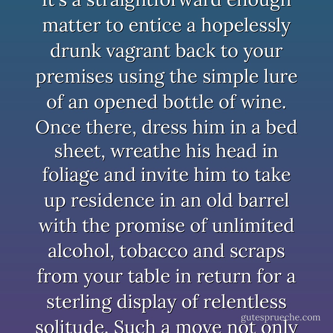 Other than involving yourself with ungrateful vegetable matter, colour, vigour and fascination can be imparted into a small outdoor space by several other methods.<br /><br />In the 18th century, the inclusion of a hermit on one's estate was regarded as the epitome of country house style. There is absolutely no reason why today's dandy should not avail himself of the same privilege. It's a straightforward enough matter to entice a hopelessly drunk vagrant back to your premises using the simple lure of an opened bottle of wine. Once there, dress him in a bed sheet, wreathe his head in foliage and invite him to take up residence in an old barrel with the promise of unlimited alcohol, tobacco and scraps from your table in return for a sterling display of relentless solitude. Such a move not only provides the disadvantaged with ideal employment opportunities, but also enhances your reputation for stylish romanticism. Watch your friends gape in wonderment at the picturesque spectacle as your hermit sporadically peers out the top of the barrel and matters a few enigmatic words of wisdom. - Vic Darkwood Gustav Temple