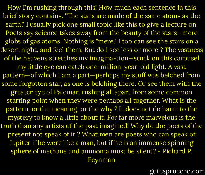 How I'm rushing through this! How much each sentence in this brief story contains. "The stars are made of the same atoms as the earth." I usually pick one small topic like this to give a lecture on. Poets say science takes away from the beauty of the stars—mere globs of gas atoms. Nothing is "mere." I too can see the stars on a desert night, and feel them. But do I see less or more ? The vastness of the heavens stretches my imagina-tion—stuck on this carousel my little eye can catch one-million-year-old light. A vast pattern—of which I am a part—perhaps my stuff was belched from some forgotten star, as one is belching there. Or see them with the greater eye of Palomar, rushing all apart from some common starting point when they were perhaps all together. What is the pattern, or the meaning, or the why ? It does not do harm to the mystery to know a little about it. For far more marvelous is the truth than any artists of the past imagined! Why do the poets of the present not speak of it ? What men are poets who can speak of Jupiter if he were like a man, but if he is an immense spinning sphere of methane and ammonia must be silent? - Richard P. Feynman