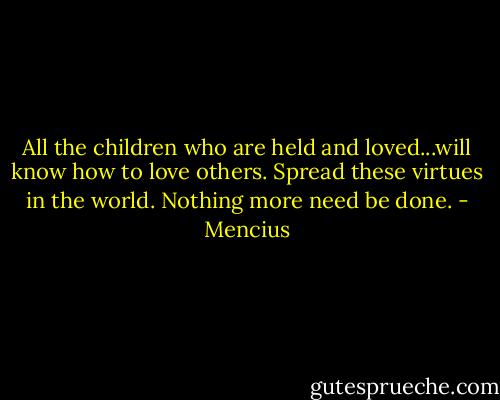 All the children who are held and loved...will know how to love others. Spread these virtues in the world. Nothing more need be done. - Mencius