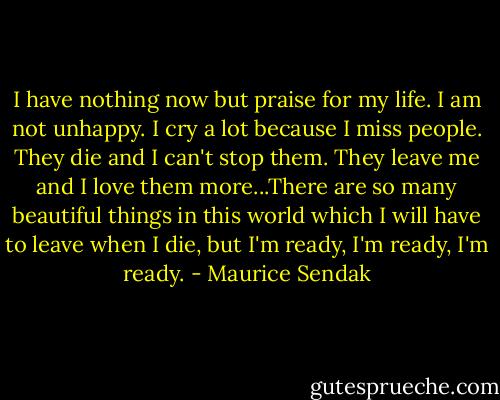 I have nothing now but praise for my life. I am not unhappy. I cry a lot because I miss people. They die and I can't stop them. They leave me and I love them more...There are so many beautiful things in this world which I will have to leave when I die, but I'm ready, I'm ready, I'm ready. - Maurice Sendak