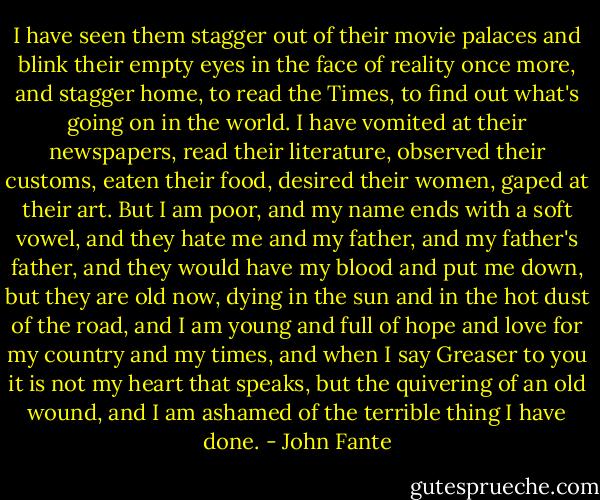 I have seen them stagger out of their movie palaces and blink their empty eyes in the face of reality once more, and stagger home, to read the Times, to find out what's going on in the world. I have vomited at their newspapers, read their literature, observed their customs, eaten their food, desired their women, gaped at their art. But I am poor, and my name ends with a soft vowel, and they hate me and my father, and my father's father, and they would have my blood and put me down, but they are old now, dying in the sun and in the hot dust of the road, and I am young and full of hope and love for my country and my times, and when I say Greaser to you it is not my heart that speaks, but the quivering of an old wound, and I am ashamed of the terrible thing I have done. - John Fante