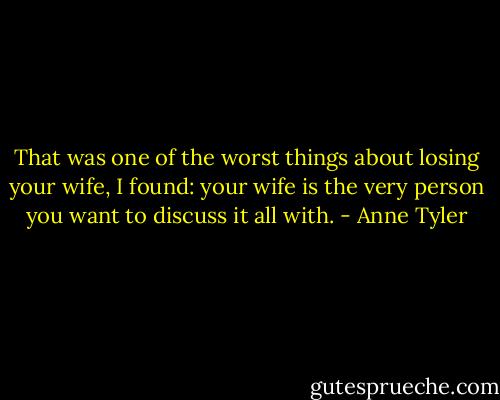 That was one of the worst things about losing your wife, I found: your wife is the very person you want to discuss it all with. - Anne Tyler