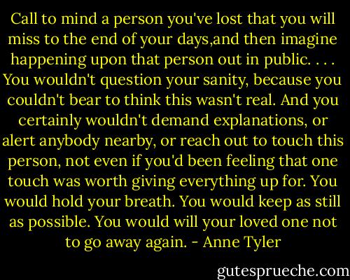 Call to mind a person you've lost that you will miss to the end of your days,and then imagine happening upon that person out in public. . . . You wouldn't question your sanity, because you couldn't bear to think this wasn't real. And you certainly wouldn't demand explanations, or alert anybody nearby, or reach out to touch this person, not even if you'd been feeling that one touch was worth giving everything up for. You would hold your breath. You would keep as still as possible. You would will your loved one not to go away again. - Anne Tyler