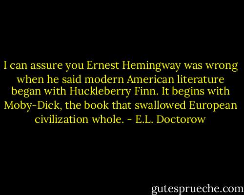I can assure you Ernest Hemingway was wrong when he said modern American literature began with Huckleberry Finn. It begins with Moby-Dick, the book that swallowed European civilization whole. - E.L. Doctorow