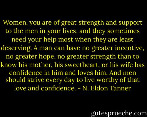 Women, you are of great strength and support to the men in your lives, and they sometimes need your help most when they are least deserving. A man can have no greater incentive, no greater hope, no greater strength than to know his mother, his sweetheart, or his wife has confidence in him and loves him. And men should strive every day to live worthy of that love and confidence. - N. Eldon Tanner