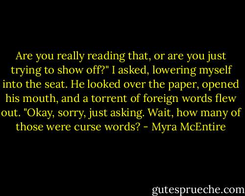 Are you really reading that, or are you just trying to show off?" I asked, lowering myself into the seat.<br />He looked over the paper, opened his mouth, and a torrent of foreign words flew out.<br />"Okay, sorry, just asking. Wait, how many of those were curse words? - Myra McEntire