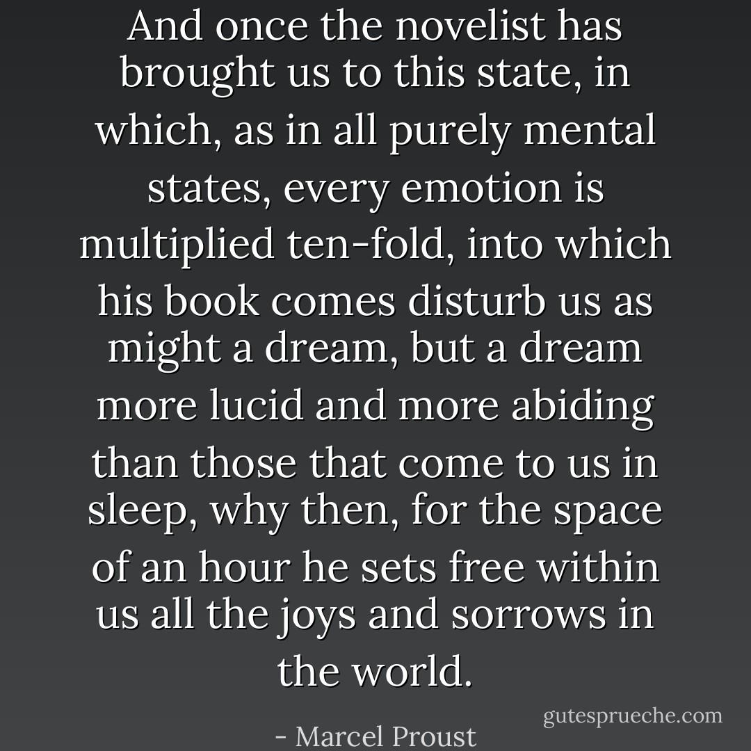 And once the novelist has brought us to this state, in which, as in all purely mental states, every emotion is multiplied ten-fold, into which his book comes disturb us as might a dream, but a dream more lucid and more abiding than those that come to us in sleep, why then, for the space of an hour he sets free within us all the joys and sorrows in the world. - Marcel Proust