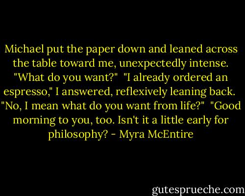 Michael put the paper down and leaned across the table toward me, unexpectedly intense. "What do you want?"<br /><br />"I already ordered an espresso," I answered, reflexively leaning back.<br /><br />"No, I mean what do you want from life?"<br /><br />"Good morning to you, too. Isn't it a little early for philosophy? - Myra McEntire