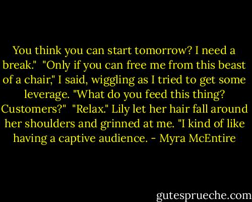 You think you can start tomorrow? I need a break."<br /><br />"Only if you can free me from this beast of a chair," I said, wiggling as I tried to get some leverage. "What do you feed this thing? Customers?"<br /><br />"Relax." Lily let her hair fall around her shoulders and grinned at me. "I kind of like having a captive audience. - Myra McEntire