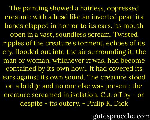 The painting showed a hairless, oppressed creature with a head like an inverted pear, its hands clapped in horror to its ears, its mouth open in a vast, soundless scream. Twisted ripples of the creature's torment, echoes of its cry, flooded out into the air surrounding it; the man or woman, whichever it was, had become contained by its own howl. It had covered its ears against its own sound. The creature stood on a bridge and no one else was present; the creature screamed in isolation. Cut off by - or despite - its outcry. - Philip K. Dick