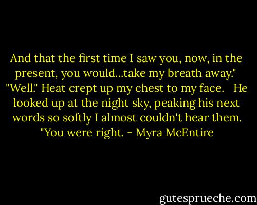 And that the first time I saw you, now, in the present, you would...take my breath away."<br /><br />"Well." Heat crept up my chest to my face. <br /><br />He looked up at the night sky, peaking his next words so softly I almost couldn't hear them. "You were right. - Myra McEntire