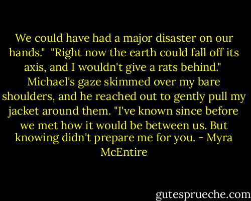 We could have had a major disaster on our hands."<br /><br />"Right now the earth could fall off its axis, and I wouldn't give a rats behind."<br /><br />Michael's gaze skimmed over my bare shoulders, and he reached out to gently pull my jacket around them. "I've known since before we met how it would be between us. But knowing didn't prepare me for you. - Myra McEntire