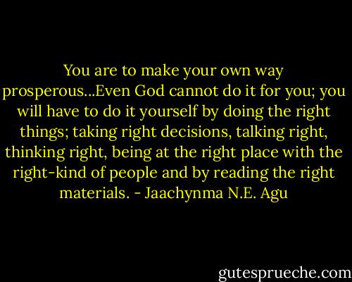 You are to make your own way prosperous...Even God cannot do it for you; you will have to do it yourself by doing the right things; taking right decisions, talking right, thinking right, being at the right place with the right-kind of people and by reading the right materials. - Jaachynma N.E. Agu