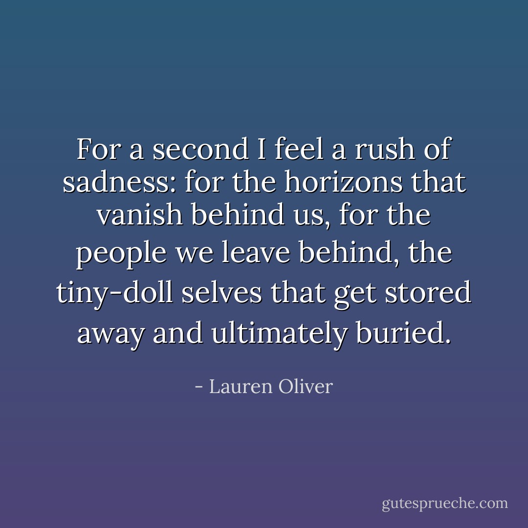For a second I feel a rush of sadness: for the horizons that vanish behind us, for the people we leave behind, the tiny-doll selves that get stored away and ultimately buried. - Lauren Oliver