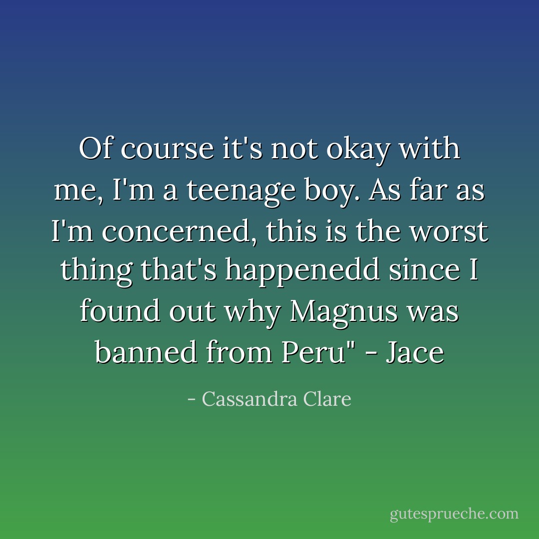 Of course it's not okay with me, I'm a teenage boy. As far as I'm concerned, this is the worst thing that's happenedd since I found out why Magnus was banned from Peru" - Jace - Cassandra Clare