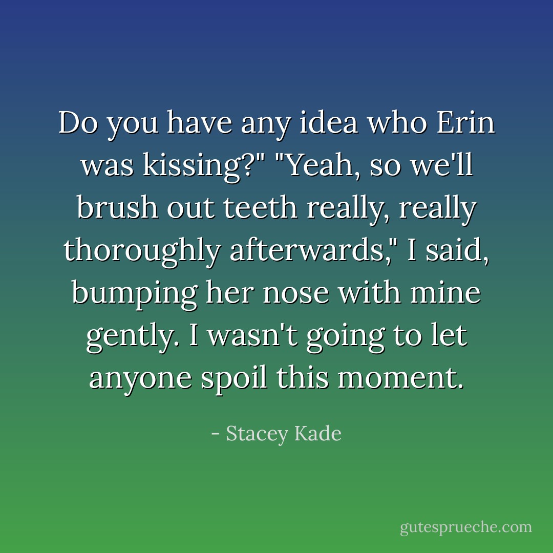 Do you have any idea who Erin was kissing?"<br />"Yeah, so we'll brush out teeth really, really thoroughly afterwards," I said, bumping her nose with mine gently. I wasn't going to let anyone spoil this moment. - Stacey Kade