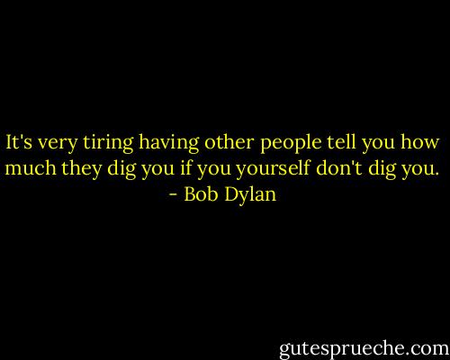 It's very tiring having other people tell you how much they dig you if you yourself don't dig you. - Bob Dylan