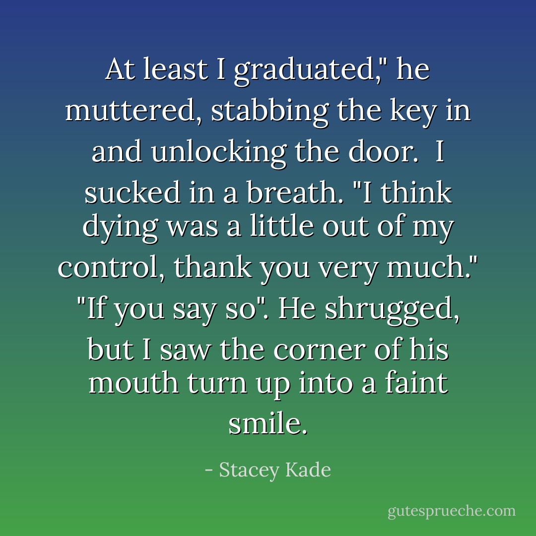 At least I graduated," he muttered, stabbing the key in and unlocking the door. <br />I sucked in a breath. "I think dying was a little out of my control, thank you very much."<br />"If you say so". He shrugged, but I saw the corner of his mouth turn up into a faint smile. - Stacey Kade