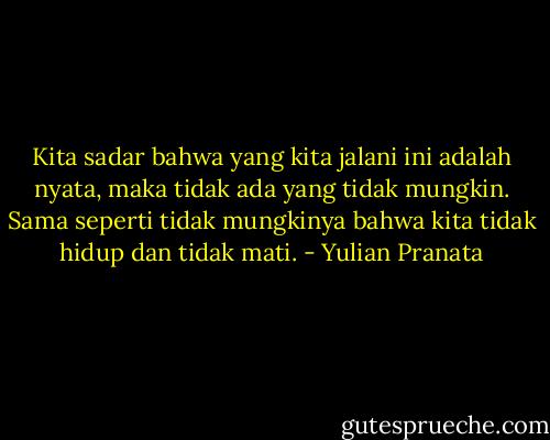 Kita sadar bahwa yang kita jalani ini adalah nyata, maka tidak ada yang tidak mungkin. Sama seperti tidak mungkinya bahwa kita tidak hidup dan tidak mati. - Yulian Pranata