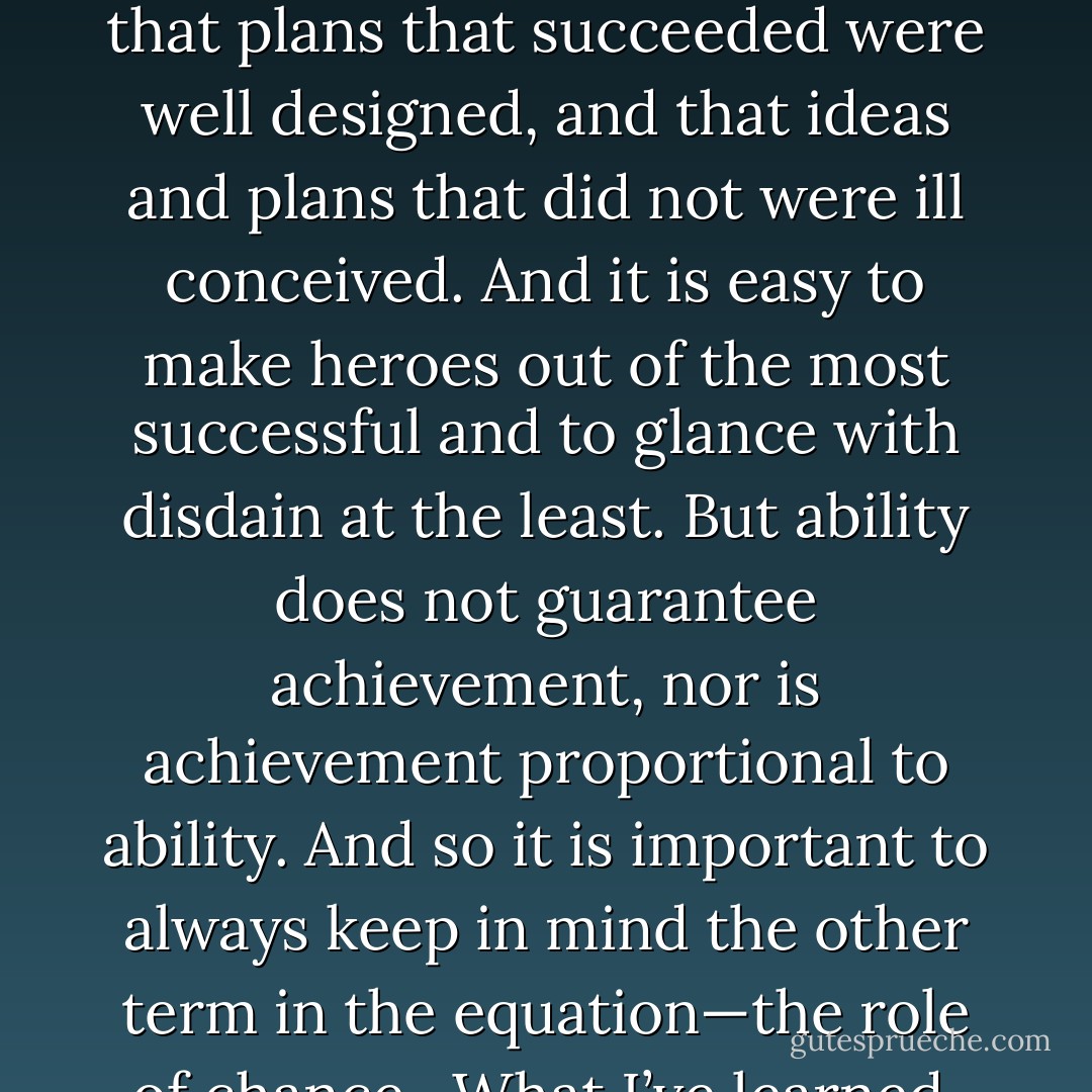 The cord that tethers ability to success is both loose and elastic. It is easy to see fine qualities in successful books or to see unpublished manuscripts, inexpensive vodkas, or people struggling in any field as somehow lacking. It is easy to believe that ideas that worked were good ideas, that plans that succeeded were well designed, and that ideas and plans that did not were ill conceived. And it is easy to make heroes out of the most successful and to glance with disdain at the least. But ability does not guarantee achievement, nor is achievement proportional to ability. And so it is important to always keep in mind the other term in the equation—the role of chance…What I’ve learned, above all, is to keep marching forward because the best news is that since chance does play a role, one important factor in success is under our control: the number of at bats, the number of chances taken, the number of opportunities seized. - Leonard Mlodinow