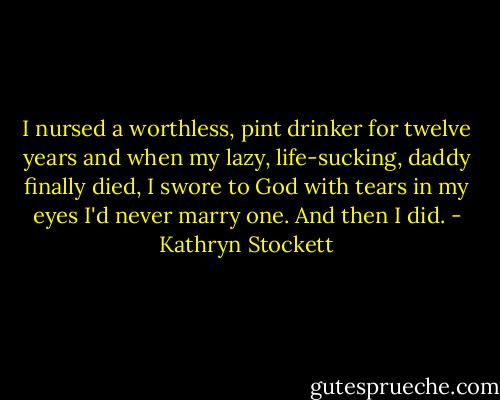 I nursed a worthless, pint drinker for twelve years and when my lazy, life-sucking, daddy finally died, I swore to God with tears in my eyes I'd never marry one. And then I did. - Kathryn Stockett