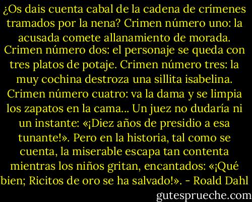 ¿Os dais cuenta cabal de la cadena de crímenes tramados por la nena? Crimen número uno: la acusada comete allanamiento de morada. Crimen número dos: el personaje se queda con tres platos de potaje. Crimen número tres: la muy cochina destroza una sillita isabelina. Crimen número cuatro: va la dama y se limpia los zapatos en la cama... Un juez no dudaría ni un instante: «¡Diez años de presidio a esa tunante!». Pero en la historia, tal como se cuenta, la miserable escapa tan contenta mientras los niños gritan, encantados: «¡Qué bien; Ricitos de oro se ha salvado!». - Roald Dahl