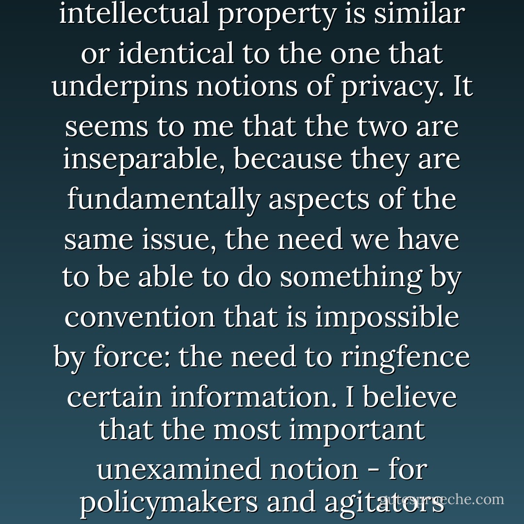 Intellectual property, more than ever, is a line drawn around information, which asserts that despite having been set loose in the world - and having, inevitably, been created out of an individual's relationship with the world - that information retains some connection with its author that allows that person some control over how it is replicated and used.<br />In other words, the claim that lies beneath the notion of intellectual property is similar or identical to the one that underpins notions of privacy. It seems to me that the two are inseparable, because they are fundamentally aspects of the same issue, the need we have to be able to do something by convention that is impossible by force: the need to ringfence certain information. I believe that the most important unexamined notion - for policymakers and agitators both - in these debates is that they are one: you can't persuade people on the one hand to abandon intellectual property (a decision which, incidentally, would mean an even more massive upheaval in the way the world runs than we've seen so far since 1990) and hope to keep them interested in privacy. You can't trash privacy and hope to retain a sense of respect for IP. - Nick Harkaway