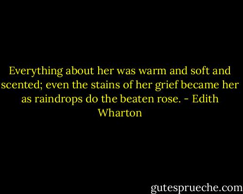Everything about her was warm and soft and scented; even the stains of her grief became her as raindrops do the beaten rose. - Edith Wharton