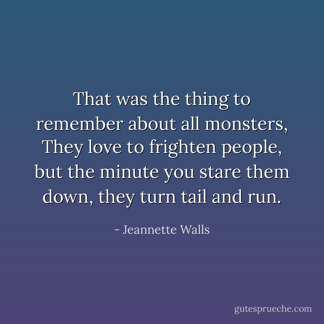 That was the thing to remember about all monsters, They love to frighten<br />people, but the minute you stare them down, they turn tail and run. - Jeannette Walls