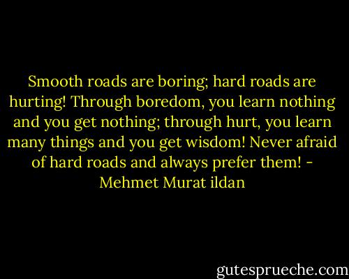 Smooth roads are boring; hard roads are hurting! Through boredom, you learn nothing and you get nothing; through hurt, you learn many things and you get wisdom! Never afraid of hard roads and always prefer them! - Mehmet Murat ildan