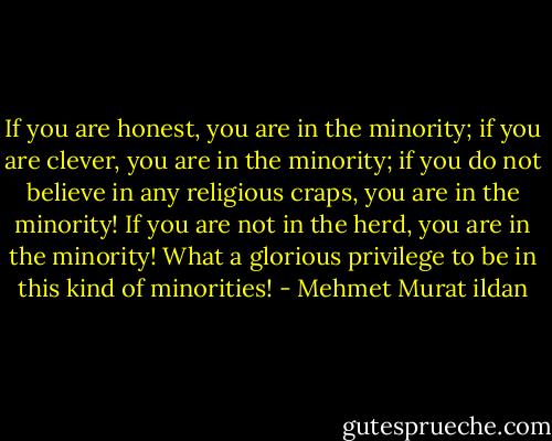 If you are honest, you are in the minority; if you are clever, you are in the minority; if you do not believe in any religious craps, you are in the minority! If you are not in the herd, you are in the minority! What a glorious privilege to be in this kind of minorities! - Mehmet Murat ildan