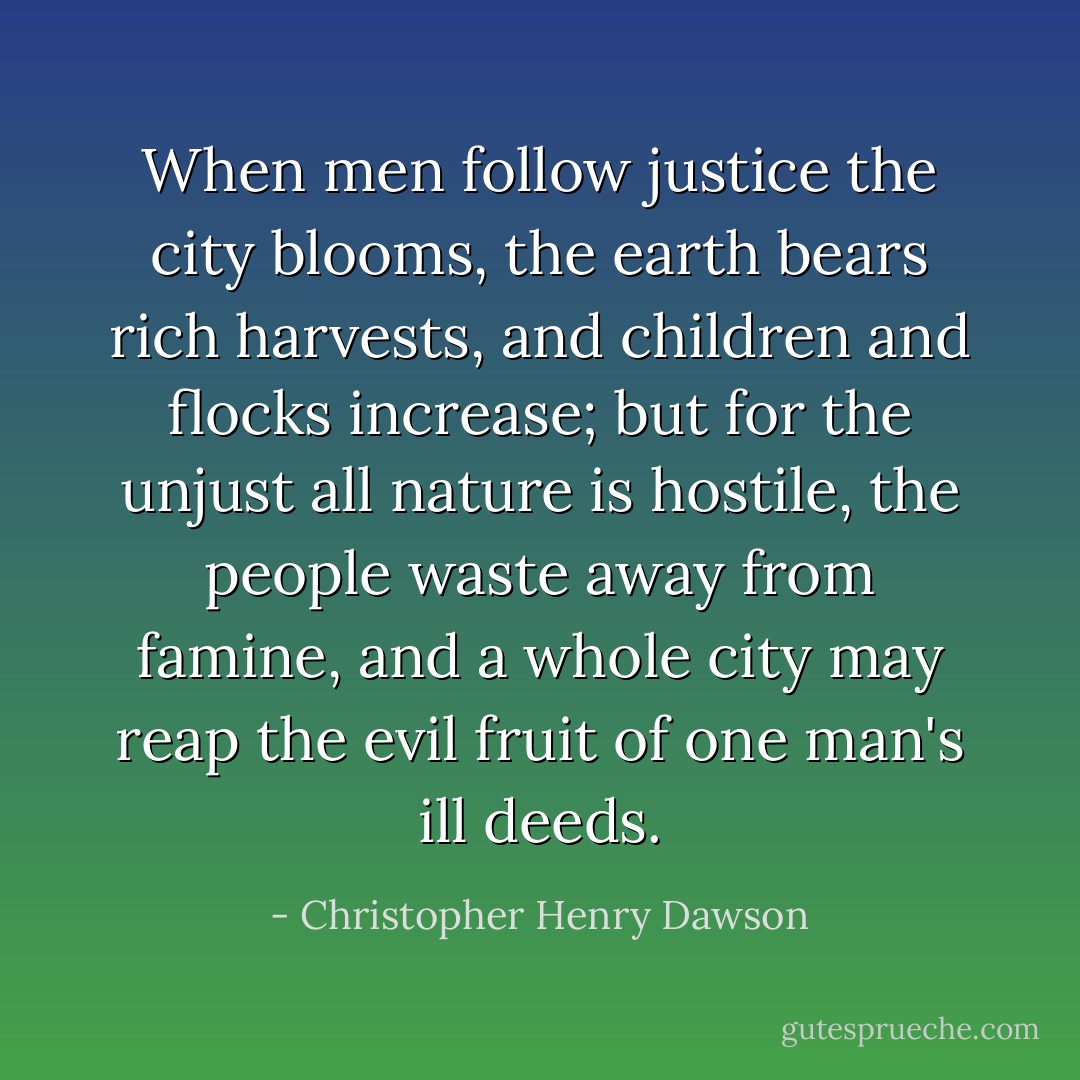 When men follow justice the city blooms, the earth bears rich harvests, and children and flocks increase; but for the unjust all nature is hostile, the people waste away from famine, and a whole city may reap the evil fruit of one man's ill deeds. - Christopher Henry Dawson