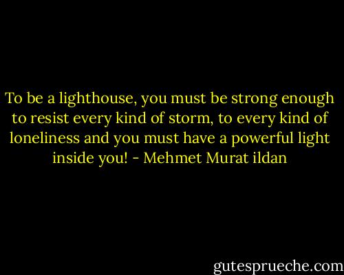 To be a lighthouse, you must be strong enough to resist every kind of storm, to every kind of loneliness and you must have a powerful light inside you! - Mehmet Murat ildan