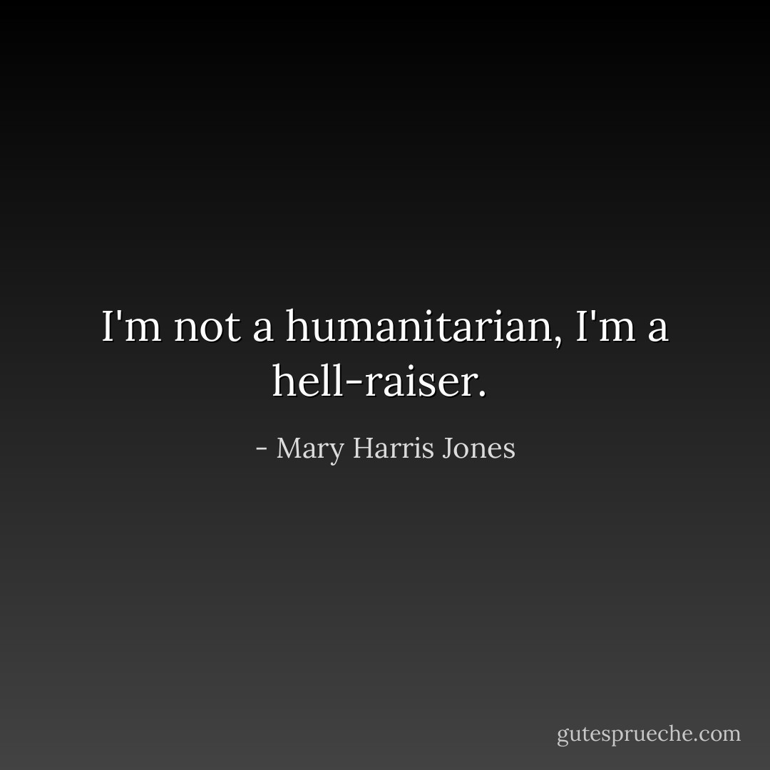 I'm not a humanitarian, I'm a hell-raiser.  - Mary Harris Jones