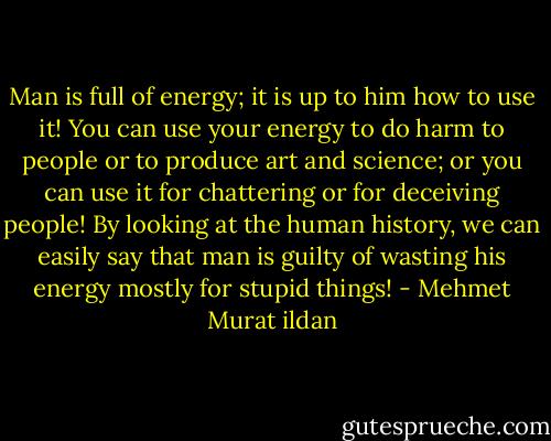 Man is full of energy; it is up to him how to use it! You can use your energy to do harm to people or to produce art and science; or you can use it for chattering or for deceiving people! By looking at the human history, we can easily say that man is guilty of wasting his energy mostly for stupid things! - Mehmet Murat ildan