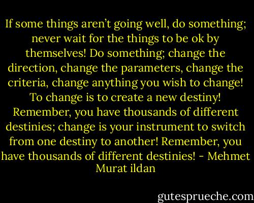 If some things aren’t going well, do something; never wait for the things to be ok by themselves! Do something; change the direction, change the parameters, change the criteria, change anything you wish to change! To change is to create a new destiny! Remember, you have thousands of different destinies; change is your instrument to switch from one destiny to another! Remember, you have thousands of different destinies! - Mehmet Murat ildan