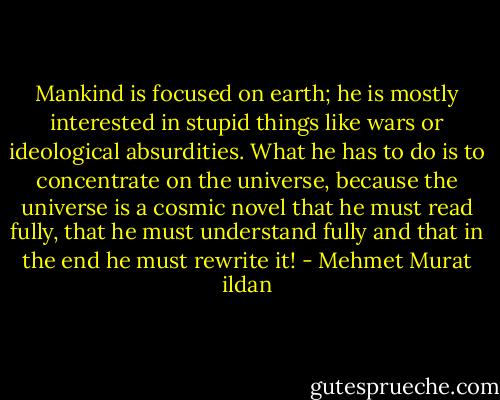 Mankind is focused on earth; he is mostly interested in stupid things like wars or ideological absurdities. What he has to do is to concentrate on the universe, because the universe is a cosmic novel that he must read fully, that he must understand fully and that in the end he must rewrite it! - Mehmet Murat ildan